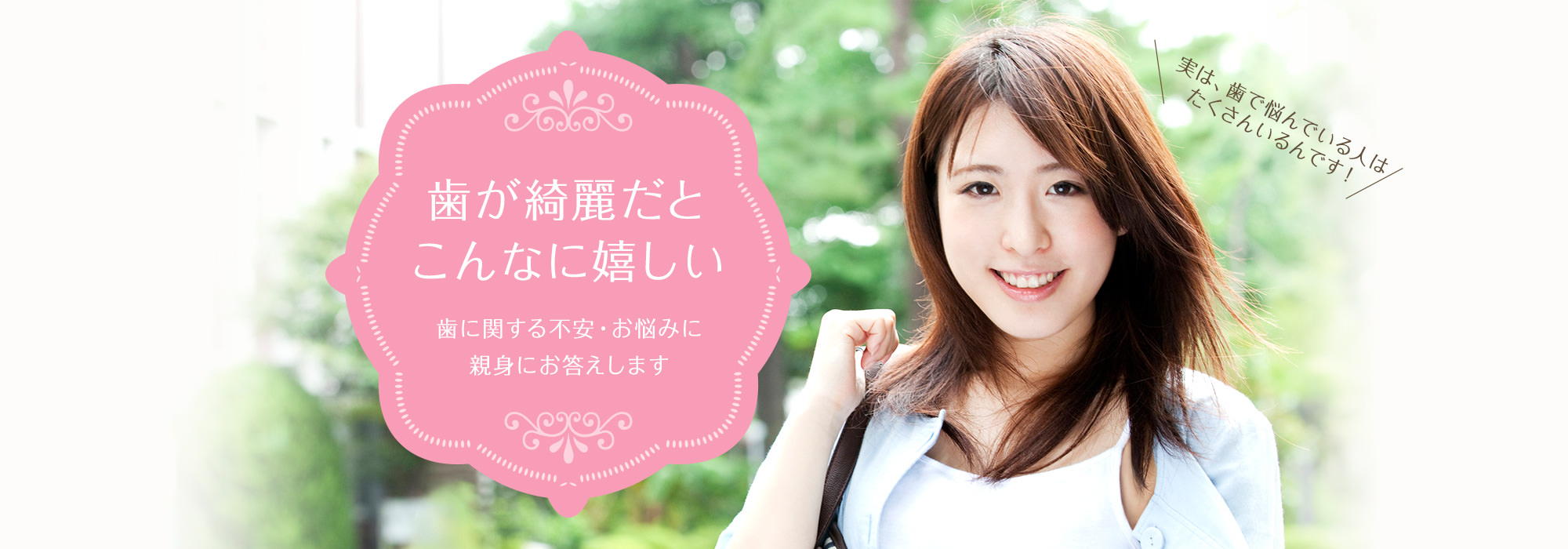 歯が綺麗だとこんなに嬉しい 歯に関する不安・お悩みに 親身にお答えします